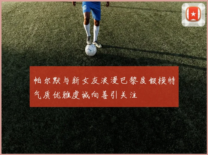 帕尔默与新女友浪漫巴黎度假模特气质优雅虔诚向善引关注