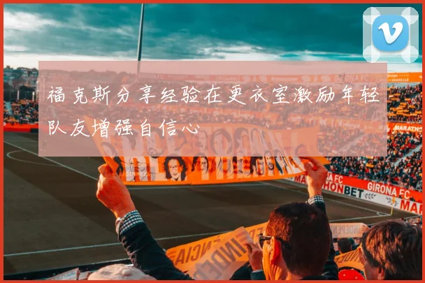 福克斯分享经验在更衣室激励年轻队友增强自信心
