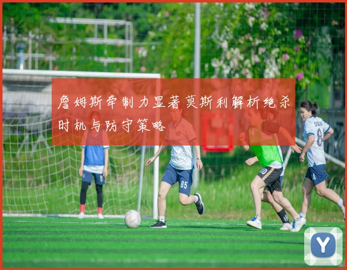 詹姆斯牵制力显著莫斯利解析绝杀时机与防守策略