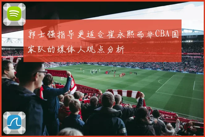 郭士强指导更适合崔永熙而非CBA国家队的媒体人观点分析