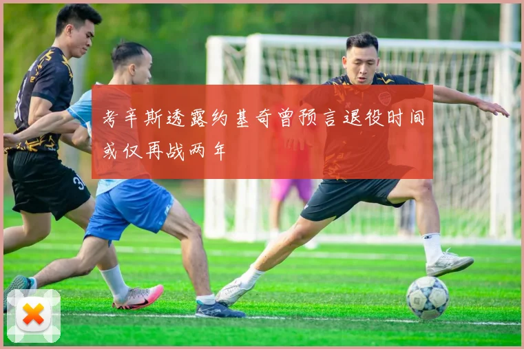 考辛斯透露约基奇曾预言退役时间或仅再战两年