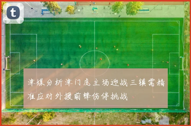 津媒分析津门虎主场迎战三镇需精准应对外援前锋伤停挑战