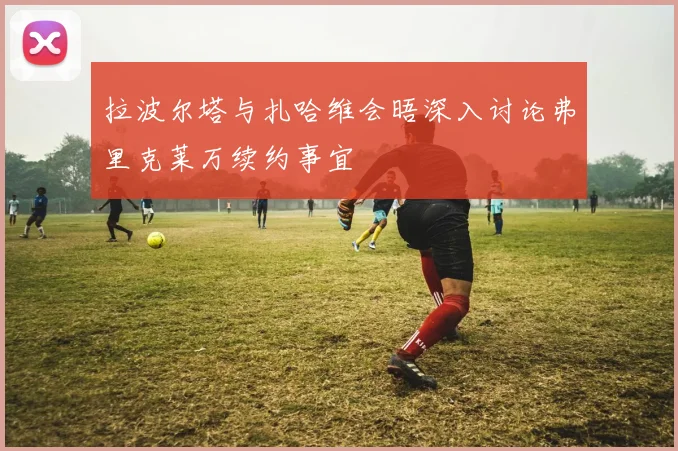 拉波尔塔与扎哈维会晤深入讨论弗里克莱万续约事宜