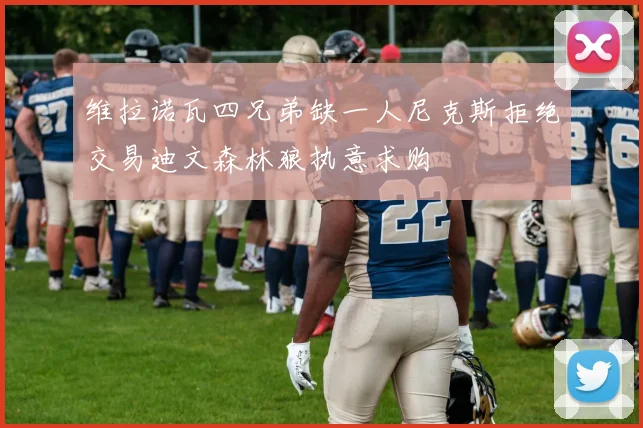 维拉诺瓦四兄弟缺一人尼克斯拒绝交易迪文森林狼执意求购