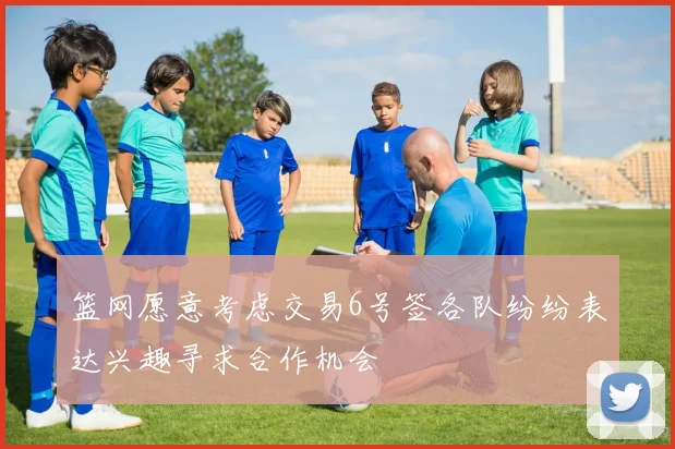 篮网愿意考虑交易6号签各队纷纷表达兴趣寻求合作机会