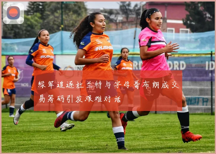 绿军追逐杜兰特与字母哥布朗成交易筹码引发艰难对话