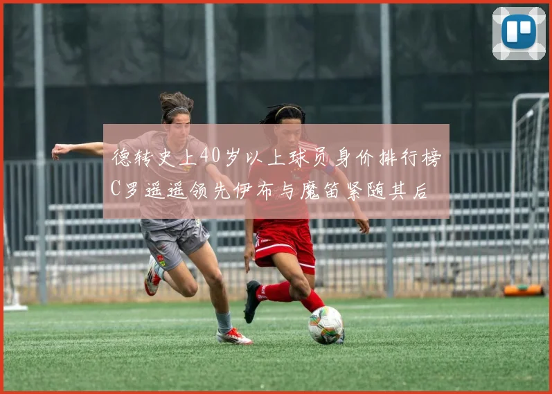 德转史上40岁以上球员身价排行榜C罗遥遥领先伊布与魔笛紧随其后