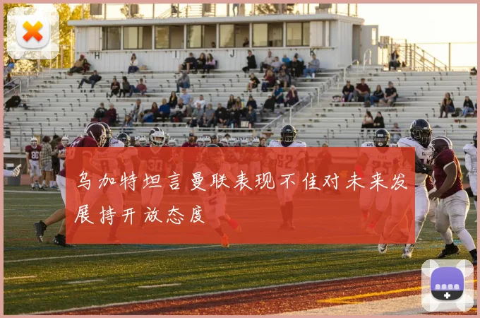 乌加特坦言曼联表现不佳对未来发展持开放态度