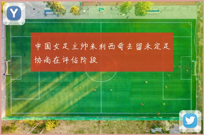 中国女足主帅米利西奇去留未定足协尚在评估阶段