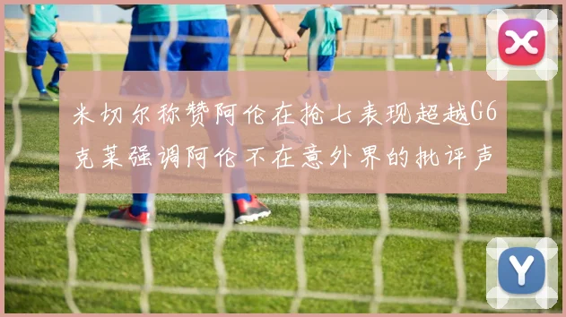 米切尔称赞阿伦在抢七表现超越G6克莱强调阿伦不在意外界的批评声音