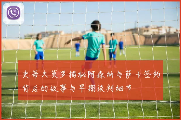 史蒂夫莫罗揭秘阿森纳与萨卡签约背后的故事与早期谈判细节