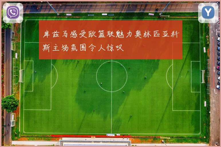 库兹马感受欧篮联魅力奥林匹亚科斯主场氛围令人惊叹
