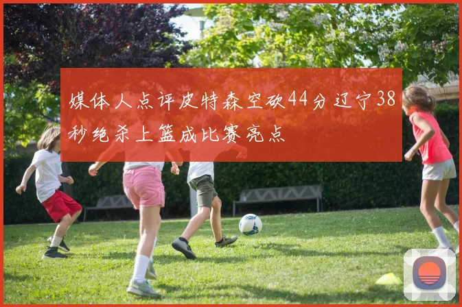 媒体人点评皮特森空砍44分辽宁38秒绝杀上篮成比赛亮点