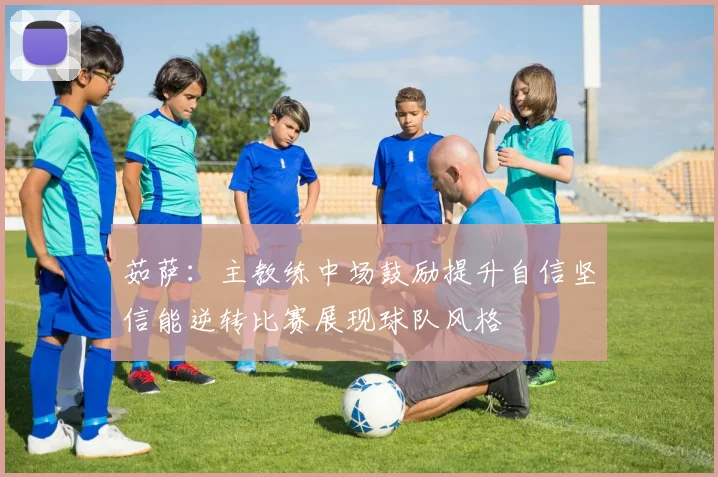 茹萨：主教练中场鼓励提升自信坚信能逆转比赛展现球队风格
