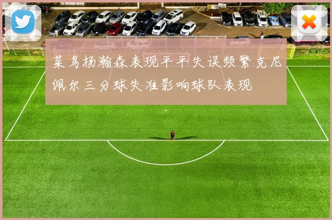 菜鸟杨瀚森表现平平失误频繁克尼佩尔三分球失准影响球队表现