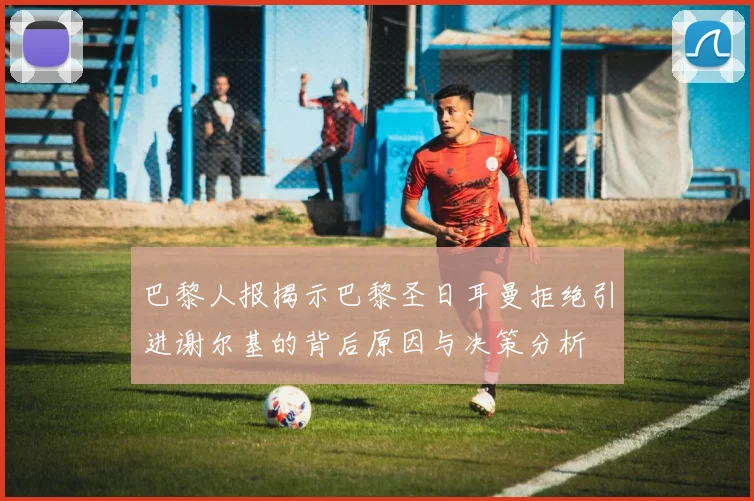 巴黎人报揭示巴黎圣日耳曼拒绝引进谢尔基的背后原因与决策分析