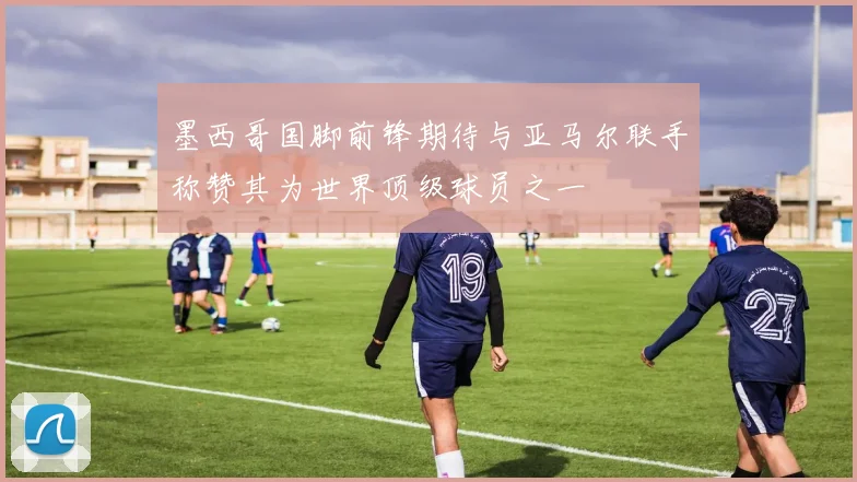 墨西哥国脚前锋期待与亚马尔联手称赞其为世界顶级球员之一