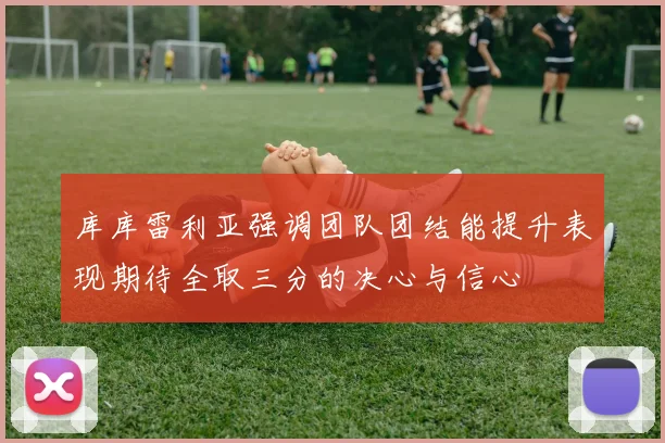库库雷利亚强调团队团结能提升表现期待全取三分的决心与信心