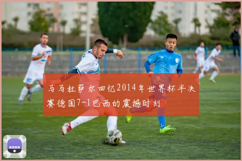 马马杜萨尔回忆2014年世界杯半决赛德国7-1巴西的震撼时刻