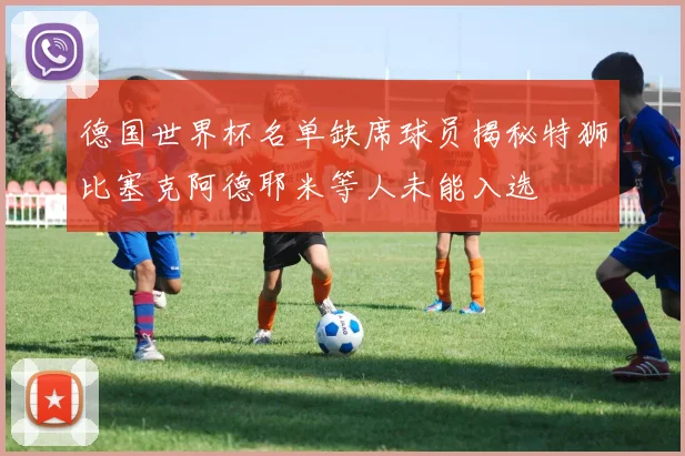 德国世界杯名单缺席球员揭秘特狮比塞克阿德耶米等人未能入选