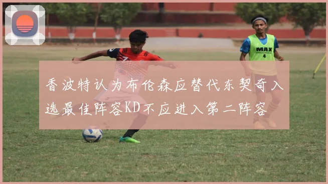 香波特认为布伦森应替代东契奇入选最佳阵容KD不应进入第二阵容
